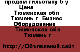 продам гильотину б/у › Цена ­ 150 000 - Тюменская обл., Тюмень г. Бизнес » Оборудование   . Тюменская обл.,Тюмень г.